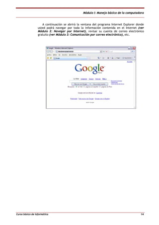Módulo I: Manejo básico de la computadora
Curso básico de informática 14
A continuación se abrirá la ventana del programa Internet Explorer donde
usted podrá navegar por toda la información contenida en el Internet (ver
Módulo 2: Navegar por Internet), revisar su cuenta de correo electrónico
gratuito (ver Módulo 3: Comunicación por correo electrónico), etc.
 