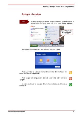 Módulo I: Manejo básico de la computadora
Curso básico de informática 16
AAppaaggaarr eell eeqquuiippoo
Si desea apagar el equipo definitivamente, deberá repetir el
paso anterior 1 y luego hacer clic en el icono Apagar equipo.
A continuación se mostrará una pantalla con tres iconos:
Para suspender el trabajo momentáneamente, deberá hacer clic
sobre el icono de Suspender:
Para apagar el computador, deberá hacer clic sobre el icono
Apagar:
Si desea continuar el trabajo, deberá hacer clic sobre el icono de
Reiniciar:
Paso 1
Hacer “clic” sobre
el icono apagar
equipo
 