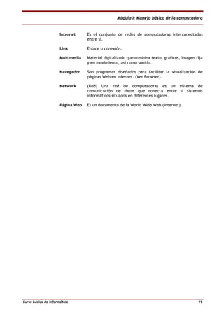 Módulo I: Manejo básico de la computadora
Curso básico de informática 19
Internet Es el conjunto de redes de computadoras interconectadas
entre sí.
Link Enlace o conexión.
Multimedia Material digitalizado que combina texto, gráficos, imagen fija
y en movimiento, así como sonido.
Navegador Son programas diseñados para facilitar la visualización de
páginas Web en Internet. (Ver Browser).
Network (Red) Una red de computadoras es un sistema de
comunicación de datos que conecta entre sí sistemas
informáticos situados en diferentes lugares.
Página Web Es un documento de la World Wide Web (Internet).
 