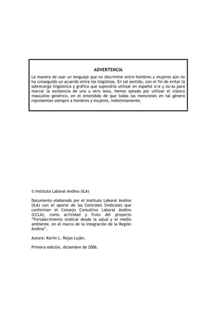 ADVERTENCIA
La manera de usar un lenguaje que no discrimine entre hombres y mujeres aún no
ha conseguido un acuerdo entre los lingüistas. En tal sentido, con el fin de evitar la
sobrecarga lingüística y gráfica que supondría utilizar en español o/a y os/as para
marcar la existencia de uno u otro sexo, hemos optado por utilizar el clásico
masculino genérico, en el entendido de que todas las menciones en tal género
representan siempre a hombres y mujeres, indistintamente.
© Instituto Laboral Andino (ILA)
Documento elaborado por el Instituto Laboral Andino
(ILA) con el aporte de las Centrales Sindicales que
conforman el Consejo Consultivo Laboral Andino
(CCLA), como actividad y fruto del proyecto
“Fortalecimiento sindical desde la salud y el medio
ambiente, en el marco de la integración de la Región
Andina”.
Autora: Karim L. Rojas Luján.
Primera edición, diciembre de 2006.
 