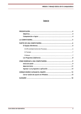 Módulo I: Manejo básico de la computadora
Curso básico de informática 3
ÍNDICE
PRESENTACIÓN .............................................................................4
Objetivos.............................................................................. 4
Competencias a lograr.............................................................. 4
LA COMPUTADORA.........................................................................5
PARTES DE UNA COMPUTADORA........................................................6
El Equipo (Hardware) ............................................................... 6
El CPU (Unidad Central de Procesos)................................................... 6
El Teclado .................................................................................. 7
El Mouse..................................................................................... 7
Los Programas (Software).......................................................... 8
CÓMO INGRESAR A UNA COMPUTADORA ..............................................9
Inicio de sesión ...................................................................... 9
Menú de Inicio ......................................................................11
Ingresar a un programa o aplicación ............................................13
CERRAR SESIÓN O APAGAR EL EQUIPO .............................................. 15
Cerrar sesión de usuario en Windows...........................................15
GLOSARIO ................................................................................. 18
 