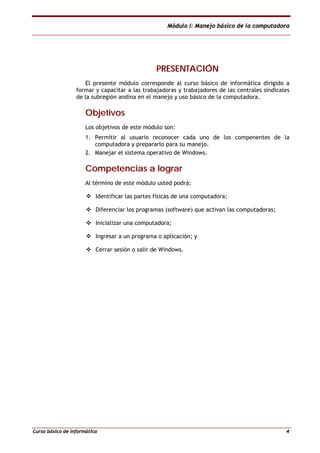 Módulo I: Manejo básico de la computadora
Curso básico de informática 4
PPRREESSEENNTTAACCIIÓÓNN
El presente módulo corresponde al curso básico de informática dirigido a
formar y capacitar a las trabajadoras y trabajadores de las centrales sindicales
de la subregión andina en el manejo y uso básico de la computadora.
OObbjjeettiivvooss
Los objetivos de este módulo son:
1. Permitir al usuario reconocer cada uno de los compenentes de la
computadora y prepararlo para su manejo.
2. Manejar el sistema operativo de Windows.
CCoommppeetteenncciiaass aa llooggrraarr
Al término de este módulo usted podrá:
Identificar las partes físicas de una computadora;
Diferenciar los programas (software) que activan las computadoras;
Inicializar una computadora;
Ingresar a un programa o aplicación; y
Cerrar sesión o salir de Windows.
 