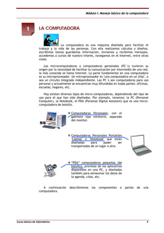 Módulo I: Manejo básico de la computadora
Curso básico de informática 5
LLAA CCOOMMPPUUTTAADDOORRAA
La computadora es una máquina diseñada para facilitar el
trabajo y la vida de las personas. Con ella realizamos cálculos y diseños,
escribimos textos guardamos información, enviamos y recibimos mensajes,
accedemos a cursos de nuestro interés, navegamos en el Internet, entre otras
cosas.
Las microcomputadoras o computadoras personales (PC´s) tuvieron su
origen por la necesidad de facilitar la comunicación por intermedio de una red,
la más conocida se llama Internet. La parte fundamental en una computadora
es su microprocesador. Un microprocesador es "una computadora en un chip", o
sea un circuito integrado independiente. Las PC´s son computadoras para uso
personal y actualmente se encuentran muy difundidas en todas partes: oficinas,
escuelas, hogares, etc.
Hoy existen diversos tipos de micro computadoras, dependiendo del tipo de
uso para el que han sido diseñadas. Por ejemplo, tenemos: la PC (Personal
Computer), la Notebook, el PDA (Personal Digital Assistant) que es una micro-
computadora de bolsillo.
Computadoras Personales, con el
gabinete tipo minitorre, separado
del monitor.
Computadoras Personales Portátiles
"Laptop" o "Notebook" que están
diseñadas para poder ser
transportadas de un lugar a otro.
“PDA” computadoras pequeñas (de
bolsillo), provistas de los aplicativos
disponibles en una PC, y diseñadas
también para almacenar los datos de
la agenda, citas, etc.
A continuación describiremos los componentes o partes de una
computadora.
11
 