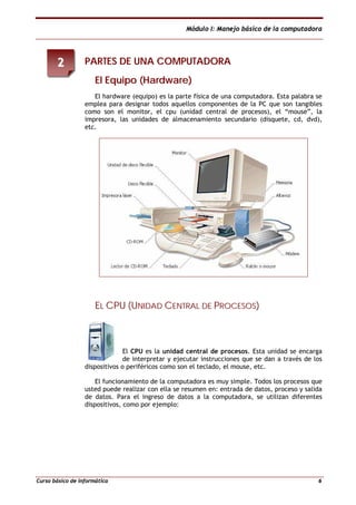 Módulo I: Manejo básico de la computadora
Curso básico de informática 6
PPAARRTTEESS DDEE UUNNAA CCOOMMPPUUTTAADDOORRAA
EEll EEqquuiippoo ((HHaarrddwwaarree))
El hardware (equipo) es la parte física de una computadora. Esta palabra se
emplea para designar todos aquellos componentes de la PC que son tangibles
como son el monitor, el cpu (unidad central de procesos), el “mouse”, la
impresora, las unidades de almacenamiento secundario (disquete, cd, dvd),
etc.
EELL CCPPUU ((UUNNIIDDAADD CCEENNTTRRAALL DDEE PPRROOCCEESSOOSS))
El CPU es la unidad central de procesos. Esta unidad se encarga
de interpretar y ejecutar instrucciones que se dan a través de los
dispositivos o periféricos como son el teclado, el mouse, etc.
El funcionamiento de la computadora es muy simple. Todos los procesos que
usted puede realizar con ella se resumen en: entrada de datos, proceso y salida
de datos. Para el ingreso de datos a la computadora, se utilizan diferentes
dispositivos, como por ejemplo:
22
 