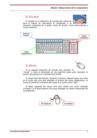 Módulo I: Manejo básico de la computadora
Curso básico de informática 7
EELL TTEECCLLAADDOO
El teclado es un dispositivo de entrada que utilizamos
para el ingreso de información al computador y se
encuentra compuesto de 3 partes: teclas de función, teclas alfanuméricas y
teclas numéricas.
EELL MMOOUUSSEE
Es el segundo dispositivo de entrada más utilizado. El
“mouse” o ratón es arrastrado en una superficie plana para maniobrar el
puntero que aparece en la pantalla del monitor.
El mouse tiene dos botones: izquierdo y derecho. Algunos tienen una rueda
en el centro que sirve para desplazar el puntero del mouse rápidamente. La
acción de presionar los botones del mouse se le conoce como “clic”.
El botón izquierdo del mouse sirve para validar una acción realizada
(“aceptar”) y el botón derecho sirve para desplegar los menús contextuales de
los programas.
Teclas de
Función
Teclas
Alfanuméricas
Teclas
Numéricas
Clic izquierdo Clic derecho
 
