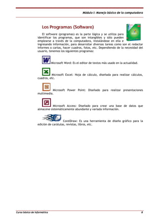 Módulo I: Manejo básico de la computadora
Curso básico de informática 8
LLooss PPrrooggrraammaass ((SSooffttwwaarree))
El software (programas) es la parte lógica y se utiliza para
identificar los programas, que son intangibles y sólo pueden
emplearse a través de la computadora, instalándose en ella e
ingresando información, para desarrollar diversas tareas como son el redactar
informes o cartas, hacer cuadros, fotos, etc. Dependiendo de la necesidad del
usuario, tenemos los siguientes programas:
Microsoft Word: Es el editor de textos más usado en la actualidad.
Microsoft Excel: Hoja de cálculo, diseñada para realizar cálculos,
cuadros, etc.
Microsoft Power Point: Diseñado para realizar presentaciones
multimedia.
Microsoft Access: Diseñado para crear una base de datos que
almacene sistemáticamente abundante y variada información.
CorelDraw: Es una herramienta de diseño gráfico para la
edición de carátulas, revistas, libros, etc.
 