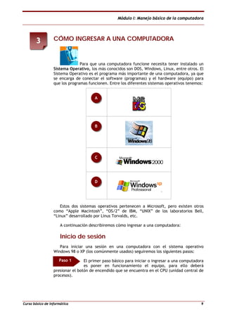 Módulo I: Manejo básico de la computadora
Curso básico de informática 9
CCÓÓMMOO IINNGGRREESSAARR AA UUNNAA CCOOMMPPUUTTAADDOORRAA
Para que una computadora funcione necesita tener instalado un
Sistema Operativo, los más conocidos son DOS, Windows, Linux, entre otros. El
Sistema Operativo es el programa más importante de una computadora, ya que
se encarga de conectar el software (programas) y el hardware (equipo) para
que los programas funcionen. Entre los diferentes sistemas operativos tenemos:
Estos dos sistemas operativos pertenecen a Microsoft, pero existen otros
como “Apple Macintosh”, “OS/2” de IBM, “UNIX” de los laboratorios Bell,
“Linux” desarrollado por Linus Torvalds, etc.
A continuación describiremos cómo ingresar a una computadora:
IInniicciioo ddee sseessiióónn
Para iniciar una sesión en una computadora con el sistema operativo
Windows 98 o XP (los comúnmente usados) seguiremos los siguientes pasos:
El primer paso básico para iniciar o ingresar a una computadora
es poner en funcionamiento el equipo, para ello deberá
presionar el botón de encendido que se encuentra en el CPU (unidad central de
procesos).
D
C
B
A
33
Paso 1
 