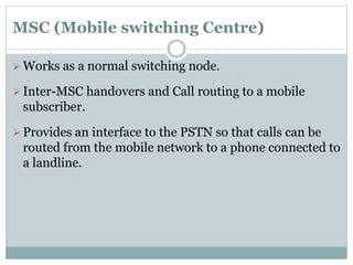 MSC (Mobile switching Centre)
 Works as a normal switching node.
 Inter-MSC handovers and Call routing to a mobile
subscriber.
 Provides an interface to the PSTN so that calls can be
routed from the mobile network to a phone connected to
a landline.
 