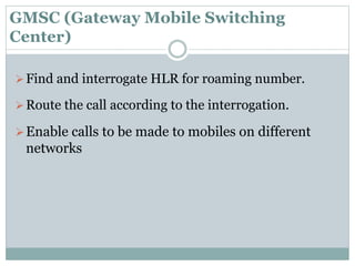 GMSC (Gateway Mobile Switching
Center)
Find and interrogate HLR for roaming number.
Route the call according to the interrogation.
Enable calls to be made to mobiles on different
networks
 