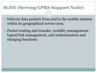 SGSN (Serving GPRS Support Node)
Delivers data packets from and to the mobile stations
within its geographical service area.
Packet routing and transfer, mobility management,
logical link management, and authentication and
charging functions.
 