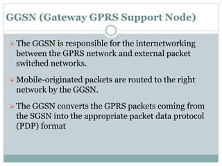 GGSN (Gateway GPRS Support Node)
The GGSN is responsible for the internetworking
between the GPRS network and external packet
switched networks.
Mobile-originated packets are routed to the right
network by the GGSN.
The GGSN converts the GPRS packets coming from
the SGSN into the appropriate packet data protocol
(PDP) format
 