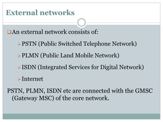 External networks
An external network consists of:
PSTN (Public Switched Telephone Network)
PLMN (Public Land Mobile Network)
ISDN (Integrated Services for Digital Network)
Internet
PSTN, PLMN, ISDN etc are connected with the GMSC
(Gateway MSC) of the core network.
 