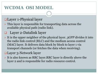 WCDMA OSI MODEL
Layer 1-Physical layer
 This layer is responsible for transporting data across the
available physical path (radio link).
 Layer 2-Datalink layer
 It is the upper neighbor of the physical layer. 3GPP divides it into
the radio link control (RLC) and the medium access control
(MAC) layer. It delivers data block by block to layer 1 via
transport channels (or fetches the data when receiving).
Layer 3-Network layer
 It is also known as RRC layer.RRC layer is directly above the
layer 2 and is responsible for radio resource control.
 