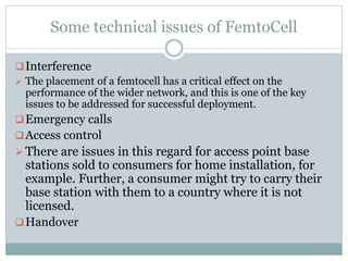 Some technical issues of FemtoCell
Interference
 The placement of a femtocell has a critical effect on the
performance of the wider network, and this is one of the key
issues to be addressed for successful deployment.
Emergency calls
Access control
 There are issues in this regard for access point base
stations sold to consumers for home installation, for
example. Further, a consumer might try to carry their
base station with them to a country where it is not
licensed.
Handover
 