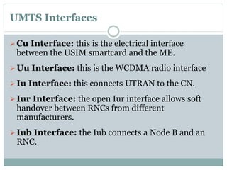 UMTS Interfaces
Cu Interface: this is the electrical interface
between the USIM smartcard and the ME.
Uu Interface: this is the WCDMA radio interface
Iu Interface: this connects UTRAN to the CN.
Iur Interface: the open Iur interface allows soft
handover between RNCs from different
manufacturers.
Iub Interface: the Iub connects a Node B and an
RNC.
 