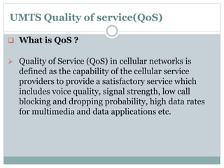 UMTS Quality of service(QoS)
 What is QoS ?
 Quality of Service (QoS) in cellular networks is
defined as the capability of the cellular service
providers to provide a satisfactory service which
includes voice quality, signal strength, low call
blocking and dropping probability, high data rates
for multimedia and data applications etc.
 