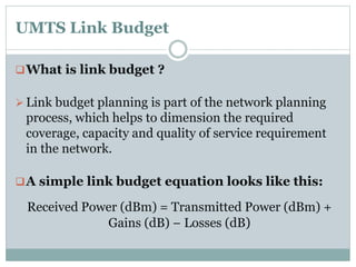 UMTS Link Budget
What is link budget ?
 Link budget planning is part of the network planning
process, which helps to dimension the required
coverage, capacity and quality of service requirement
in the network.
A simple link budget equation looks like this:
Received Power (dBm) = Transmitted Power (dBm) +
Gains (dB) − Losses (dB)
 