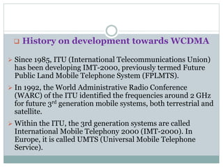  History on development towards WCDMA
 Since 1985, ITU (International Telecommunications Union)
has been developing IMT-2000, previously termed Future
Public Land Mobile Telephone System (FPLMTS).
 In 1992, the World Administrative Radio Conference
(WARC) of the ITU identified the frequencies around 2 GHz
for future 3rd generation mobile systems, both terrestrial and
satellite.
 Within the ITU, the 3rd generation systems are called
International Mobile Telephony 2000 (IMT-2000). In
Europe, it is called UMTS (Universal Mobile Telephone
Service).
 