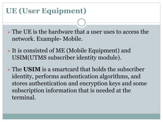 UE (User Equipment)
 The UE is the hardware that a user uses to access the
network. Example- Mobile.
 It is consisted of ME (Mobile Equipment) and
USIM(UTMS subscriber identity module).
 The USIM is a smartcard that holds the subscriber
identity, performs authentication algorithms, and
stores authentication and encryption keys and some
subscription information that is needed at the
terminal.
 