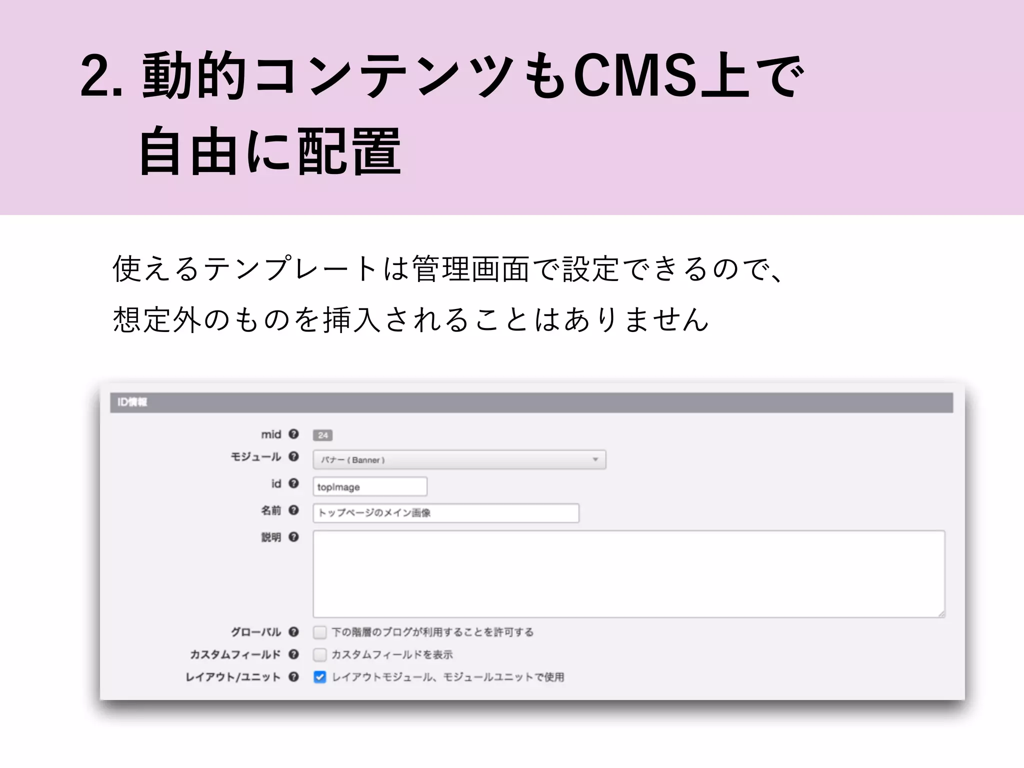 使えるテンプレートは管理画面で設定できるので、
想定外のものを挿入されることはありません
2. 動的コンテンツもCMS上で
 自由に配置
 