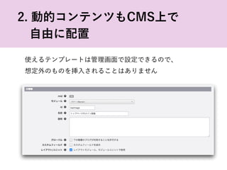 使えるテンプレートは管理画面で設定できるので、
想定外のものを挿入されることはありません
2. 動的コンテンツもCMS上で
 自由に配置
 