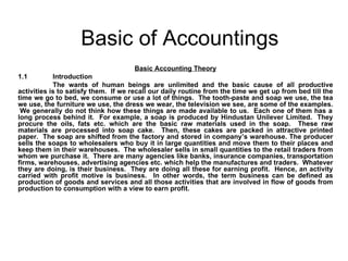 Basic of Accountings Basic Accounting Theory 1.1 Introduction The wants of human beings are unlimited and the basic cause of all productive activities is to satisfy them.  If we recall our daily routine from the time we get up from bed till the time we go to bed, we consume or use a lot of things.  The tooth-paste and soap we use, the tea we use, the furniture we use, the dress we wear, the television we see, are some of the examples.  We generally do not think how these things are made available to us.  Each one of them has a long process behind it.  For example, a soap is produced by Hindustan Unilever Limited.  They procure the oils, fats etc. which are the basic raw materials used in the soap.  These raw materials are processed into soap cake.  Then, these cakes are packed in attractive printed paper.  The soap are shifted from the factory and stored in company’s warehouse. The producer sells the soaps to wholesalers who buy it in large quantities and move them to their places and keep them in their warehouses.  The wholesaler sells in small quantities to the retail traders from whom we purchase it.  There are many agencies like banks, insurance companies, transportation firms, warehouses, advertising agencies etc. which help the manufactures and traders.  Whatever they are doing, is their business.  They are doing all these for earning profit.  Hence, an activity carried with profit motive is business.  In other words, the term business can be defined as production of goods and services and all those activities that are involved in flow of goods from production to consumption with a view to earn profit. 