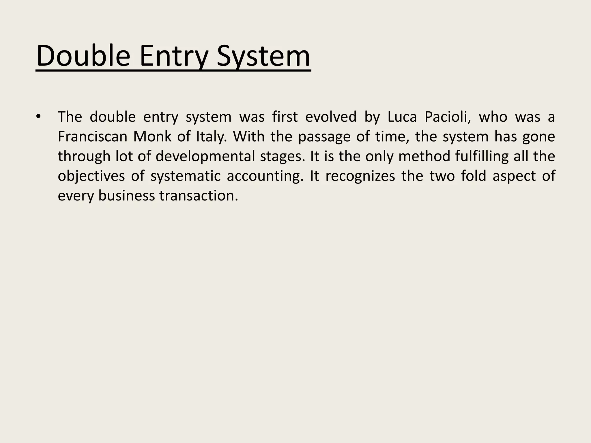 Double Entry System
• The double entry system was first evolved by Luca Pacioli, who was a
Franciscan Monk of Italy. With the passage of time, the system has gone
through lot of developmental stages. It is the only method fulfilling all the
objectives of systematic accounting. It recognizes the two fold aspect of
every business transaction.
 