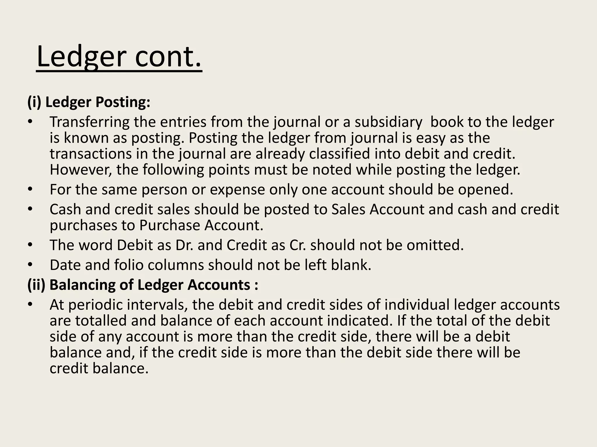 Ledger cont.
(i) Ledger Posting:
• Transferring the entries from the journal or a subsidiary book to the ledger
is known as posting. Posting the ledger from journal is easy as the
transactions in the journal are already classified into debit and credit.
However, the following points must be noted while posting the ledger.
• For the same person or expense only one account should be opened.
• Cash and credit sales should be posted to Sales Account and cash and credit
purchases to Purchase Account.
• The word Debit as Dr. and Credit as Cr. should not be omitted.
• Date and folio columns should not be left blank.
(ii) Balancing of Ledger Accounts :
• At periodic intervals, the debit and credit sides of individual ledger accounts
are totalled and balance of each account indicated. If the total of the debit
side of any account is more than the credit side, there will be a debit
balance and, if the credit side is more than the debit side there will be
credit balance.
 