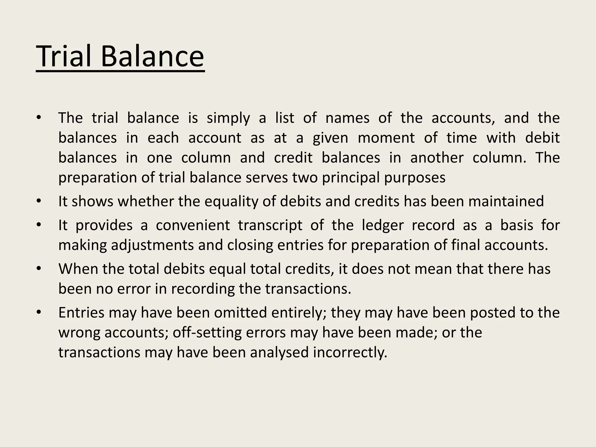 Trial Balance
• The trial balance is simply a list of names of the accounts, and the
balances in each account as at a given moment of time with debit
balances in one column and credit balances in another column. The
preparation of trial balance serves two principal purposes
• It shows whether the equality of debits and credits has been maintained
• It provides a convenient transcript of the ledger record as a basis for
making adjustments and closing entries for preparation of final accounts.
• When the total debits equal total credits, it does not mean that there has
been no error in recording the transactions.
• Entries may have been omitted entirely; they may have been posted to the
wrong accounts; off-setting errors may have been made; or the
transactions may have been analysed incorrectly.
 