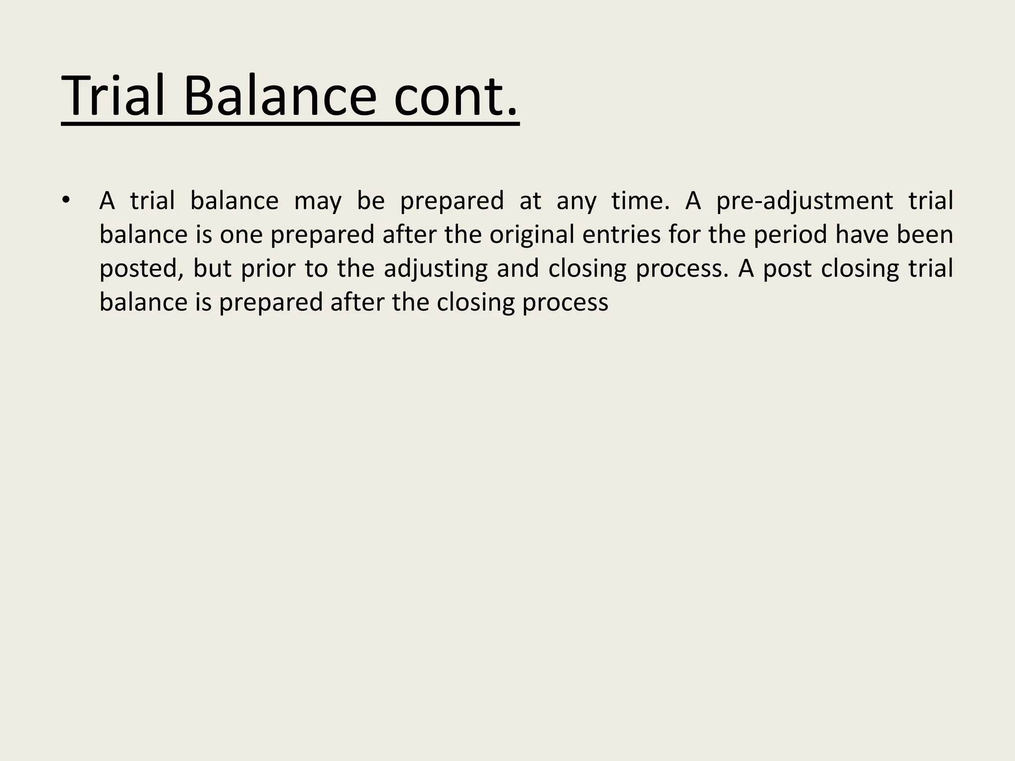 Trial Balance cont.
• A trial balance may be prepared at any time. A pre-adjustment trial
balance is one prepared after the original entries for the period have been
posted, but prior to the adjusting and closing process. A post closing trial
balance is prepared after the closing process
 