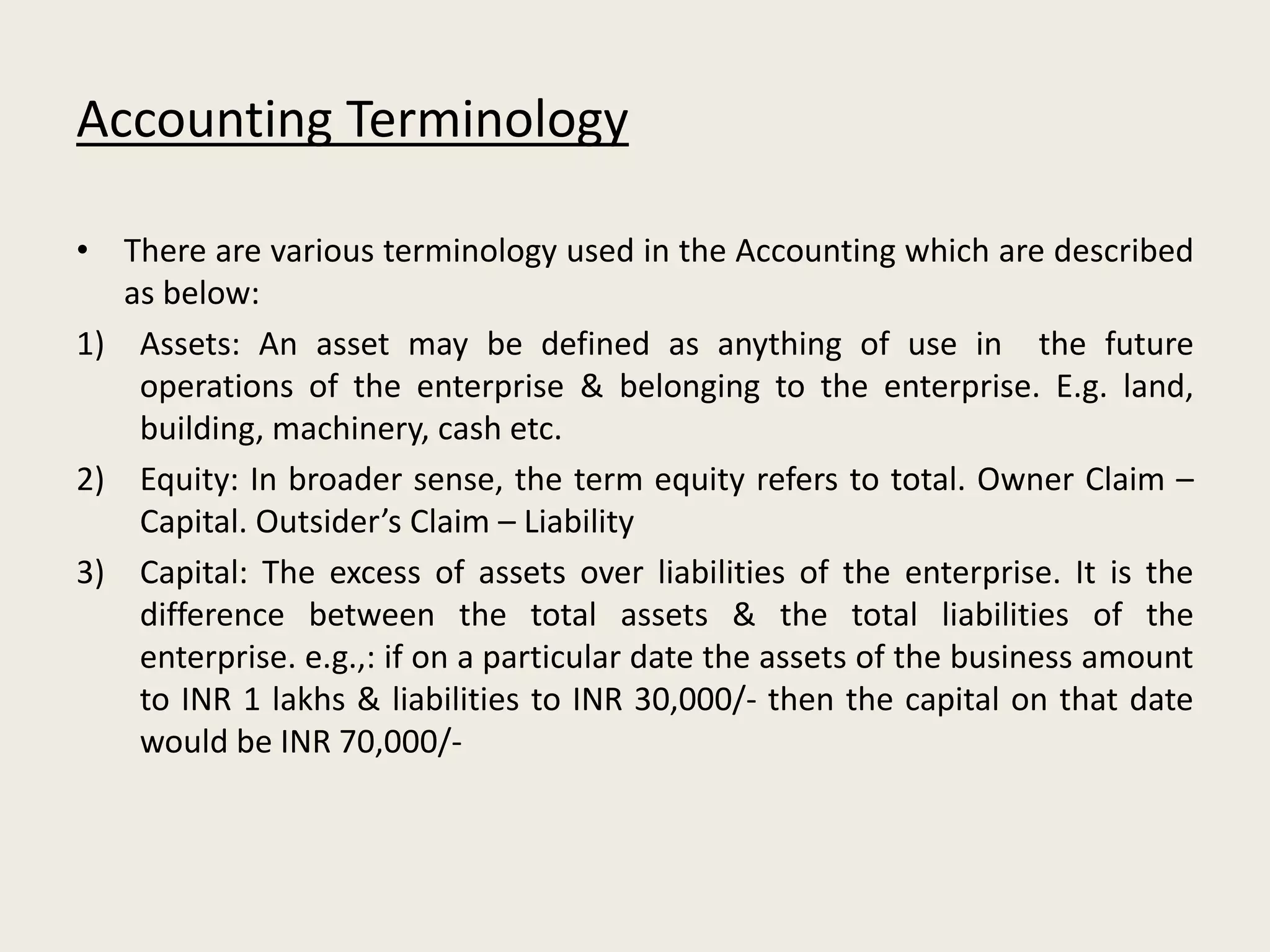 Accounting Terminology
• There are various terminology used in the Accounting which are described
as below:
1) Assets: An asset may be defined as anything of use in the future
operations of the enterprise & belonging to the enterprise. E.g. land,
building, machinery, cash etc.
2) Equity: In broader sense, the term equity refers to total. Owner Claim –
Capital. Outsider’s Claim – Liability
3) Capital: The excess of assets over liabilities of the enterprise. It is the
difference between the total assets & the total liabilities of the
enterprise. e.g.,: if on a particular date the assets of the business amount
to INR 1 lakhs & liabilities to INR 30,000/- then the capital on that date
would be INR 70,000/-
 