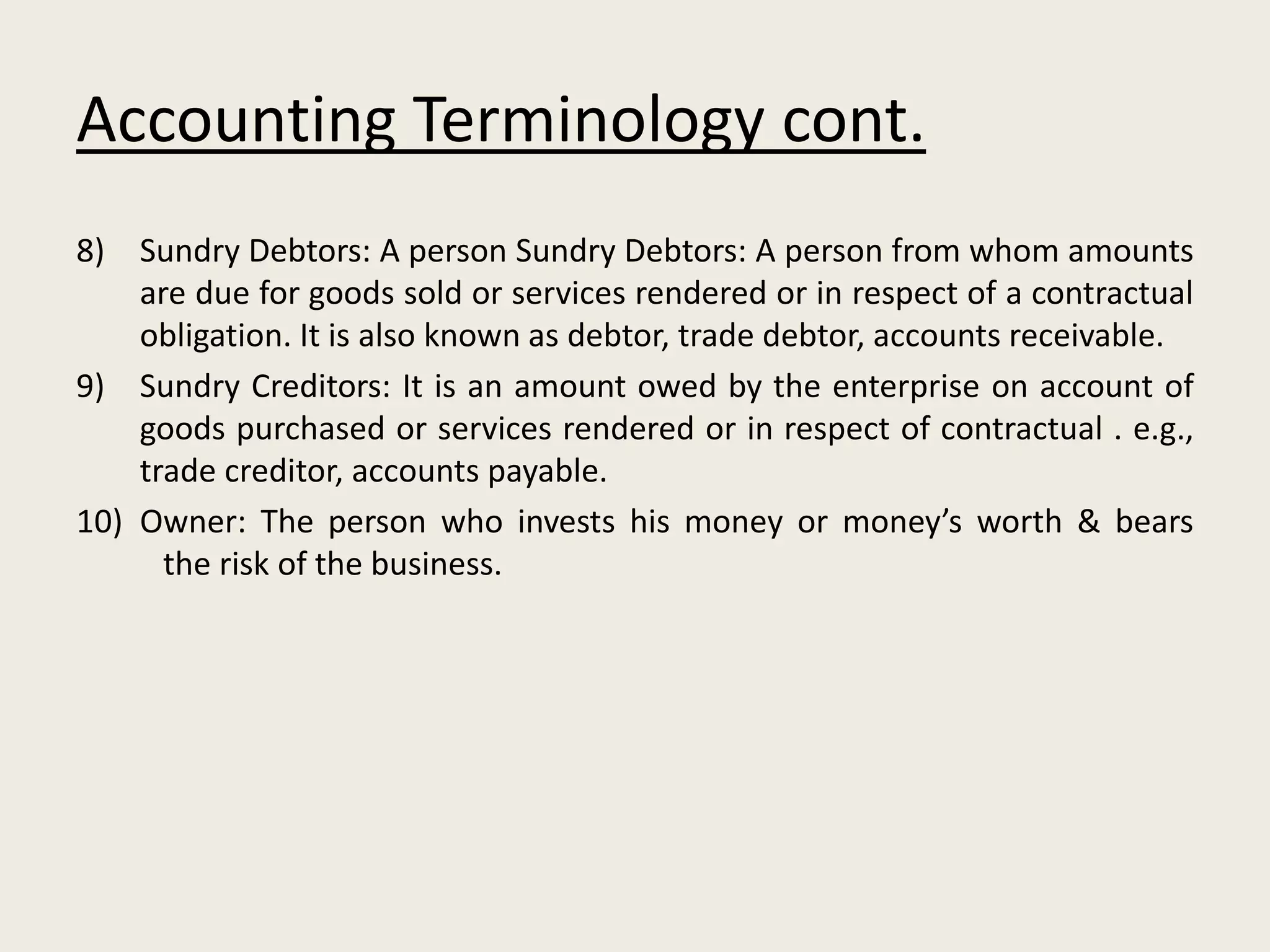 Accounting Terminology cont.
8) Sundry Debtors: A person Sundry Debtors: A person from whom amounts
are due for goods sold or services rendered or in respect of a contractual
obligation. It is also known as debtor, trade debtor, accounts receivable.
9) Sundry Creditors: It is an amount owed by the enterprise on account of
goods purchased or services rendered or in respect of contractual . e.g.,
trade creditor, accounts payable.
10) Owner: The person who invests his money or money’s worth & bears
the risk of the business.
 