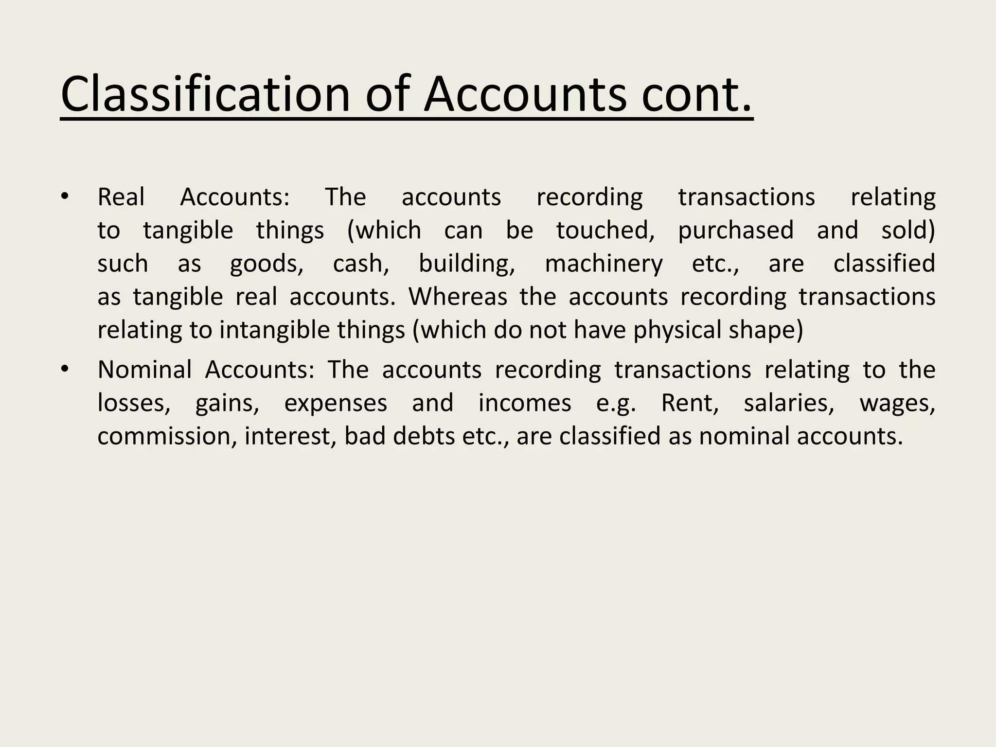 Classification of Accounts cont.
• Real Accounts: The accounts recording transactions relating
to tangible things (which can be touched, purchased and sold)
such as goods, cash, building, machinery etc., are classified
as tangible real accounts. Whereas the accounts recording transactions
relating to intangible things (which do not have physical shape)
• Nominal Accounts: The accounts recording transactions relating to the
losses, gains, expenses and incomes e.g. Rent, salaries, wages,
commission, interest, bad debts etc., are classified as nominal accounts.
 