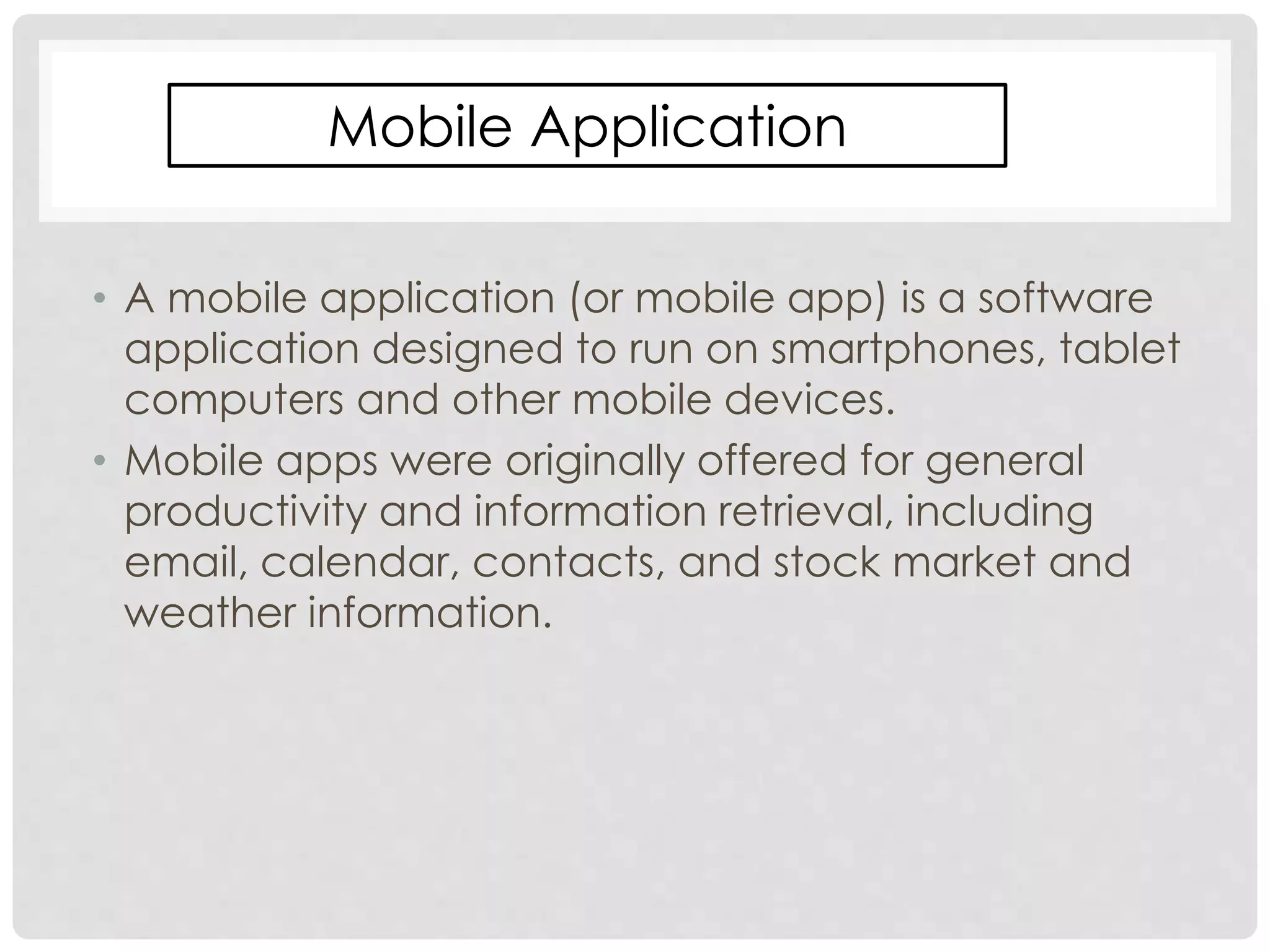 Mobile Application 
• A mobile application (or mobile app) is a software 
application designed to run on smartphones, tablet 
computers and other mobile devices. 
• Mobile apps were originally offered for general 
productivity and information retrieval, including 
email, calendar, contacts, and stock market and 
weather information. 
 