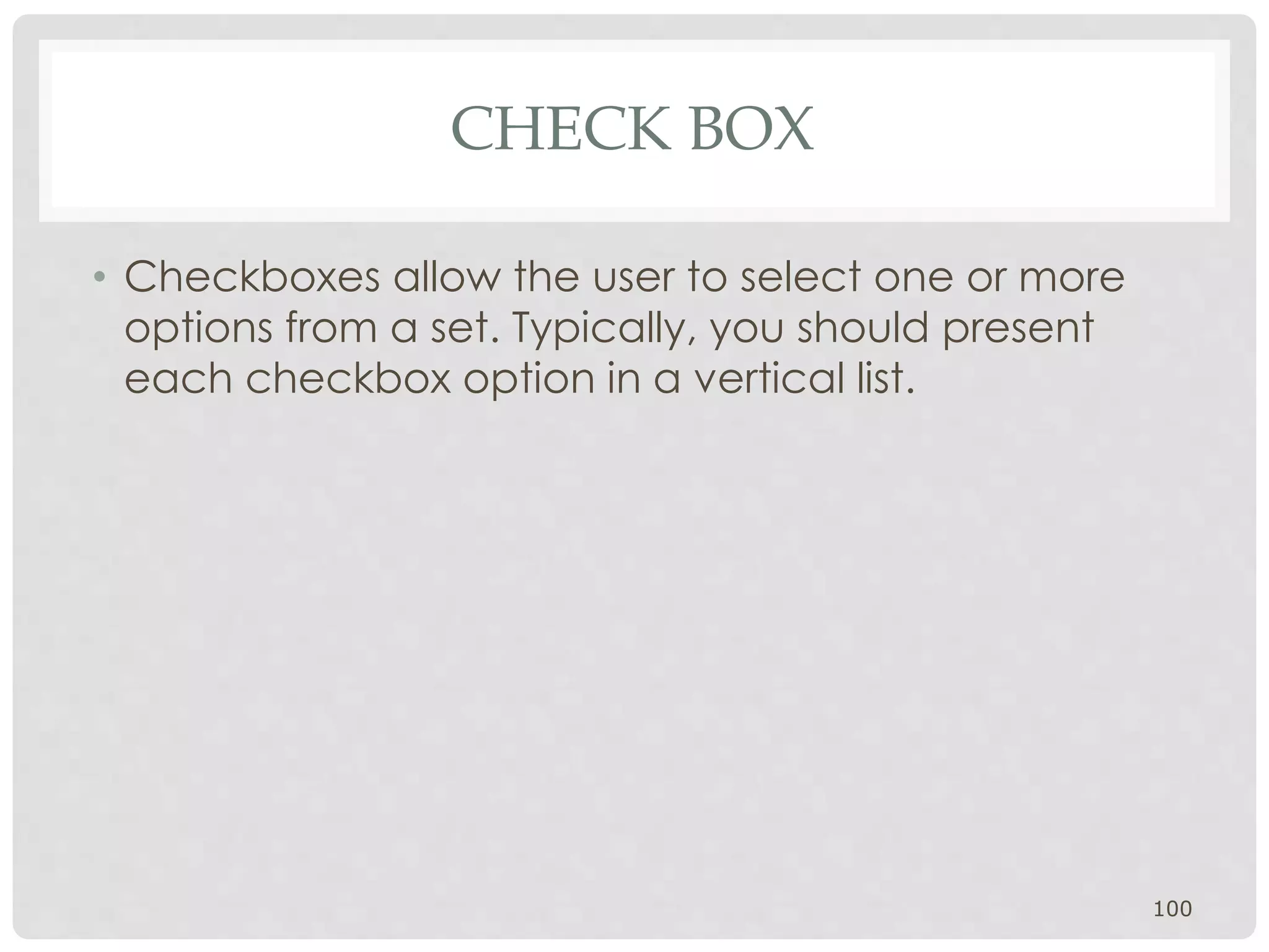 CHECK BOX 
• Checkboxes allow the user to select one or more 
options from a set. Typically, you should present 
each checkbox option in a vertical list. 
100 
 