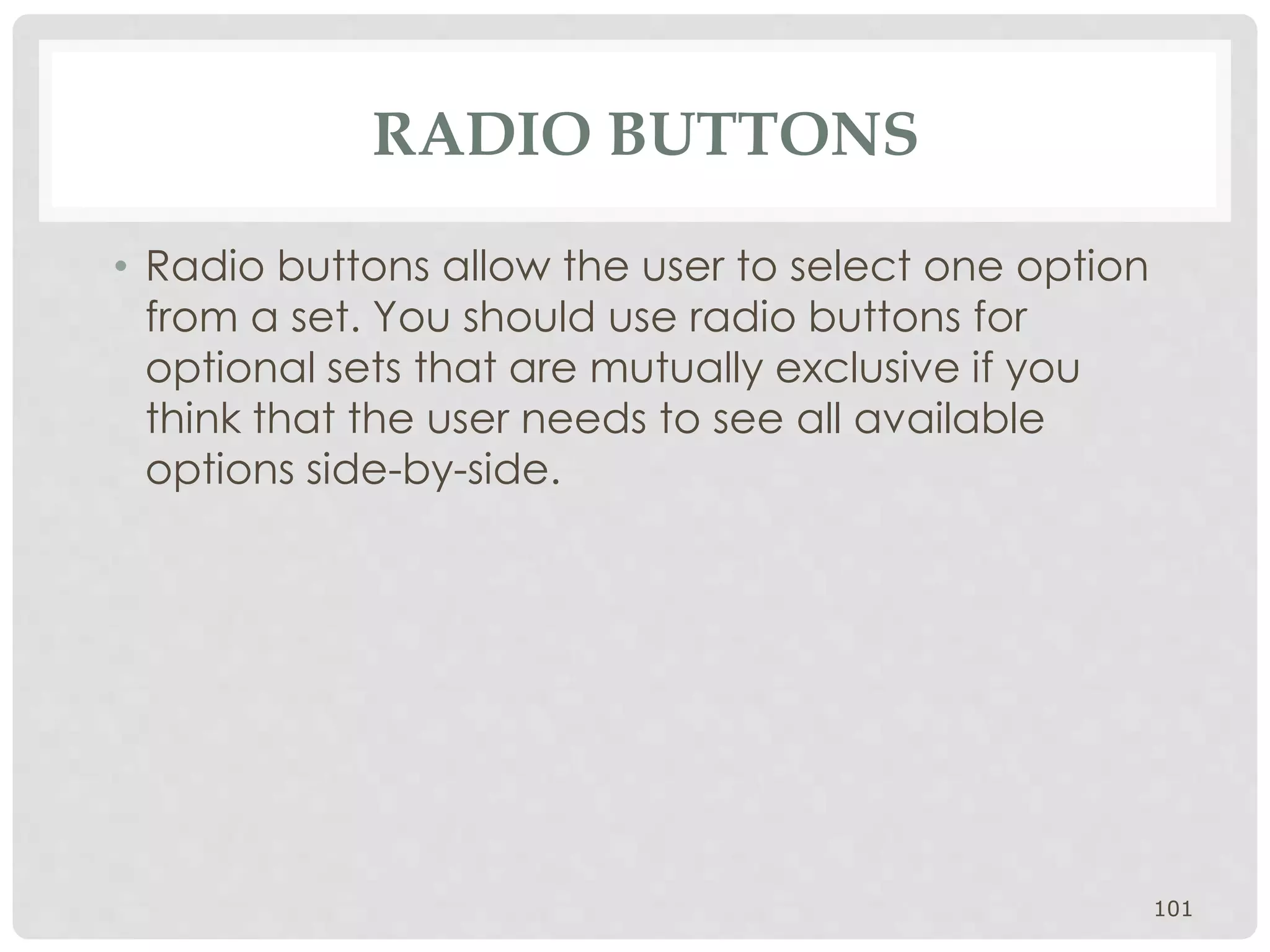 RADIO BUTTONS 
• Radio buttons allow the user to select one option 
from a set. You should use radio buttons for 
optional sets that are mutually exclusive if you 
think that the user needs to see all available 
options side-by-side. 
101 
 