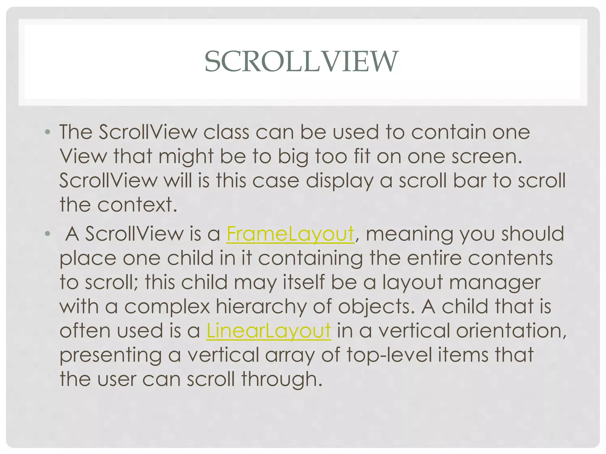 SCROLLVIEW 
• The ScrollView class can be used to contain one 
View that might be to big too fit on one screen. 
ScrollView will is this case display a scroll bar to scroll 
the context. 
• A ScrollView is a FrameLayout, meaning you should 
place one child in it containing the entire contents 
to scroll; this child may itself be a layout manager 
with a complex hierarchy of objects. A child that is 
often used is a LinearLayout in a vertical orientation, 
presenting a vertical array of top-level items that 
the user can scroll through. 
 