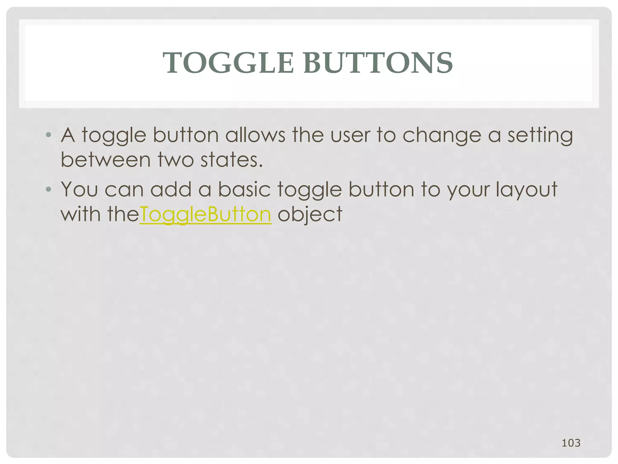 TOGGLE BUTTONS 
• A toggle button allows the user to change a setting 
between two states. 
• You can add a basic toggle button to your layout 
with theToggleButton object 
103 
 