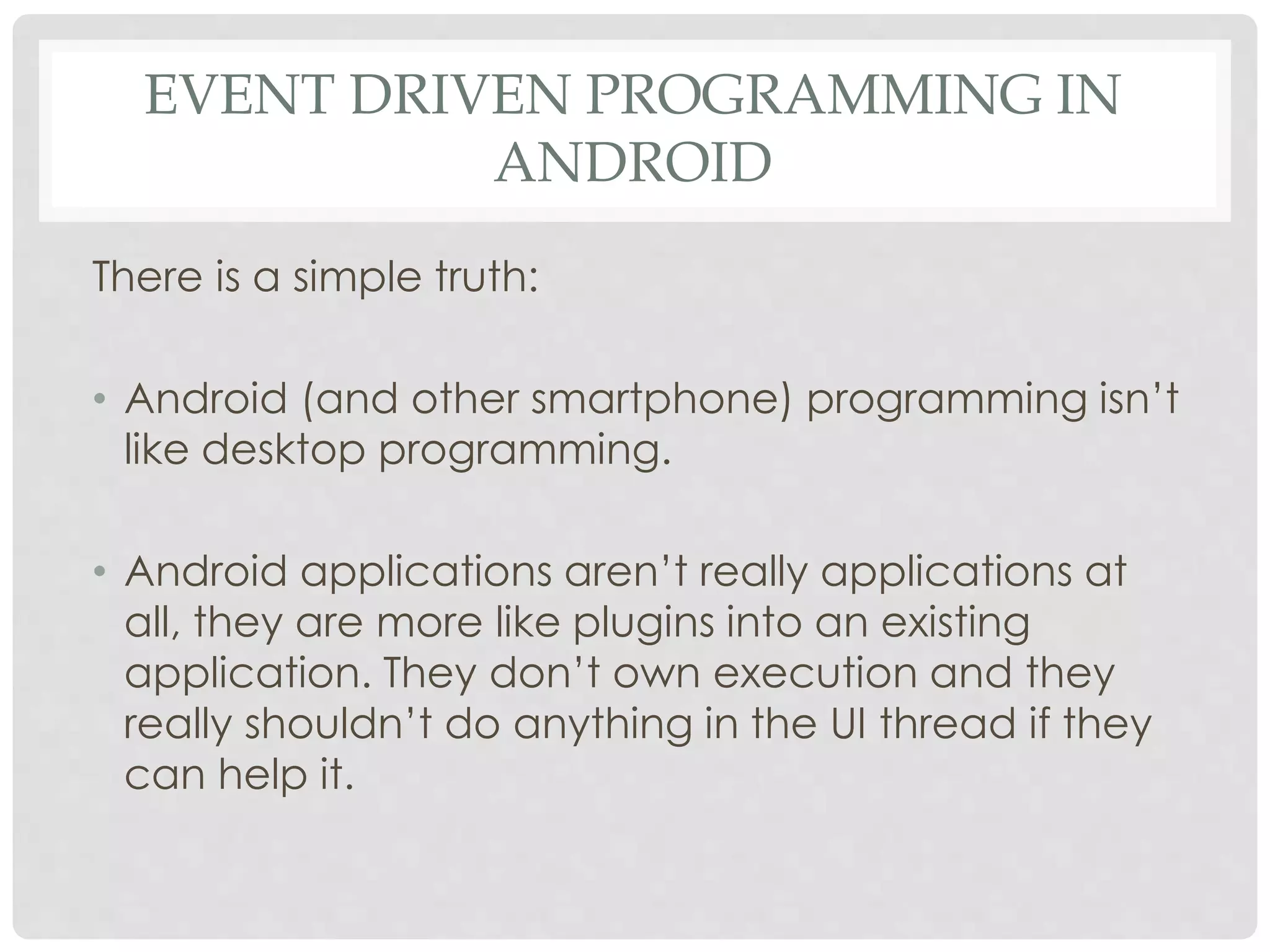 EVENT DRIVEN PROGRAMMING IN 
ANDROID 
There is a simple truth: 
• Android (and other smartphone) programming isn’t 
like desktop programming. 
• Android applications aren’t really applications at 
all, they are more like plugins into an existing 
application. They don’t own execution and they 
really shouldn’t do anything in the UI thread if they 
can help it. 
 