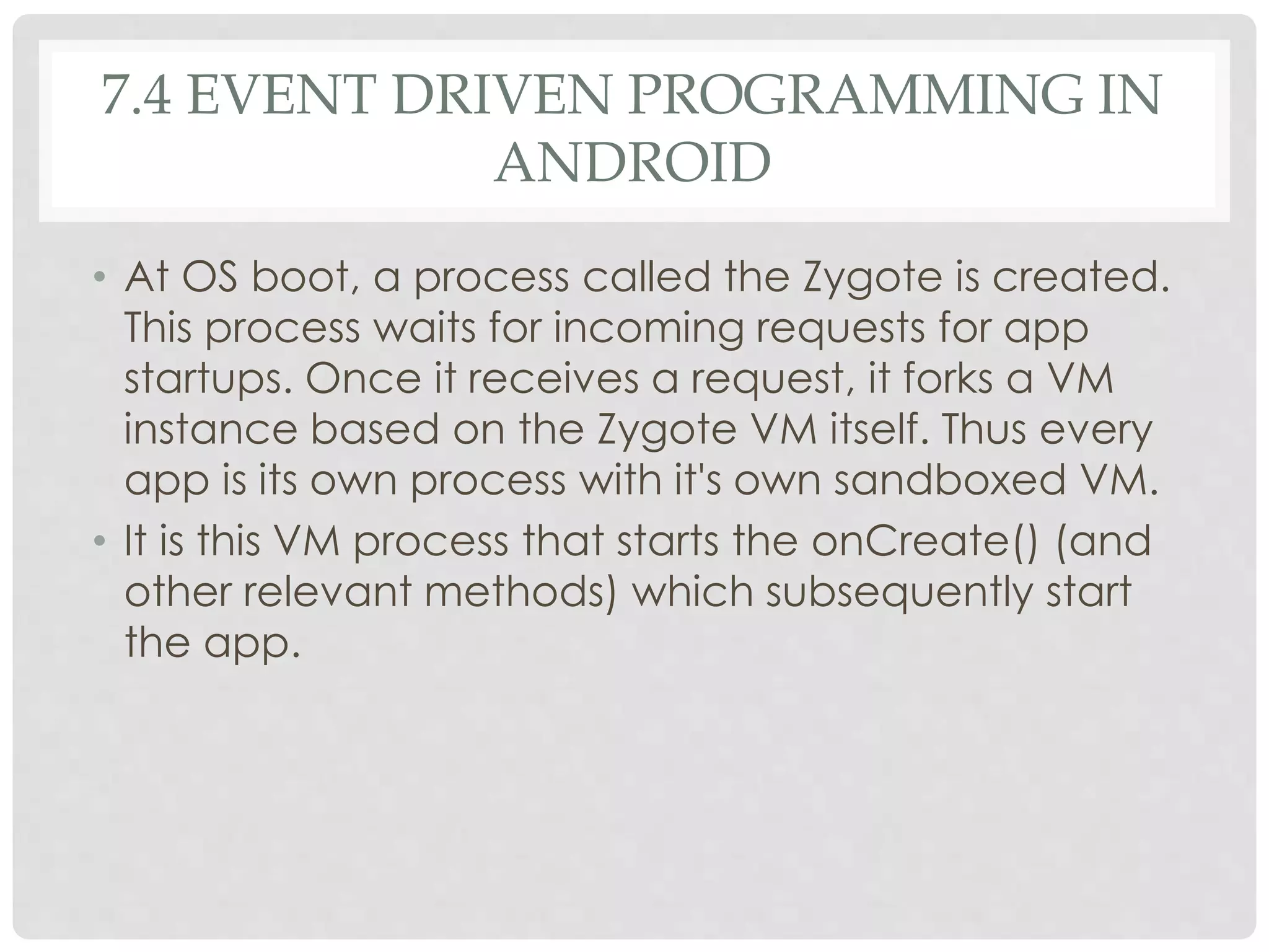 7.4 EVENT DRIVEN PROGRAMMING IN 
ANDROID 
• At OS boot, a process called the Zygote is created. 
This process waits for incoming requests for app 
startups. Once it receives a request, it forks a VM 
instance based on the Zygote VM itself. Thus every 
app is its own process with it's own sandboxed VM. 
• It is this VM process that starts the onCreate() (and 
other relevant methods) which subsequently start 
the app. 
 