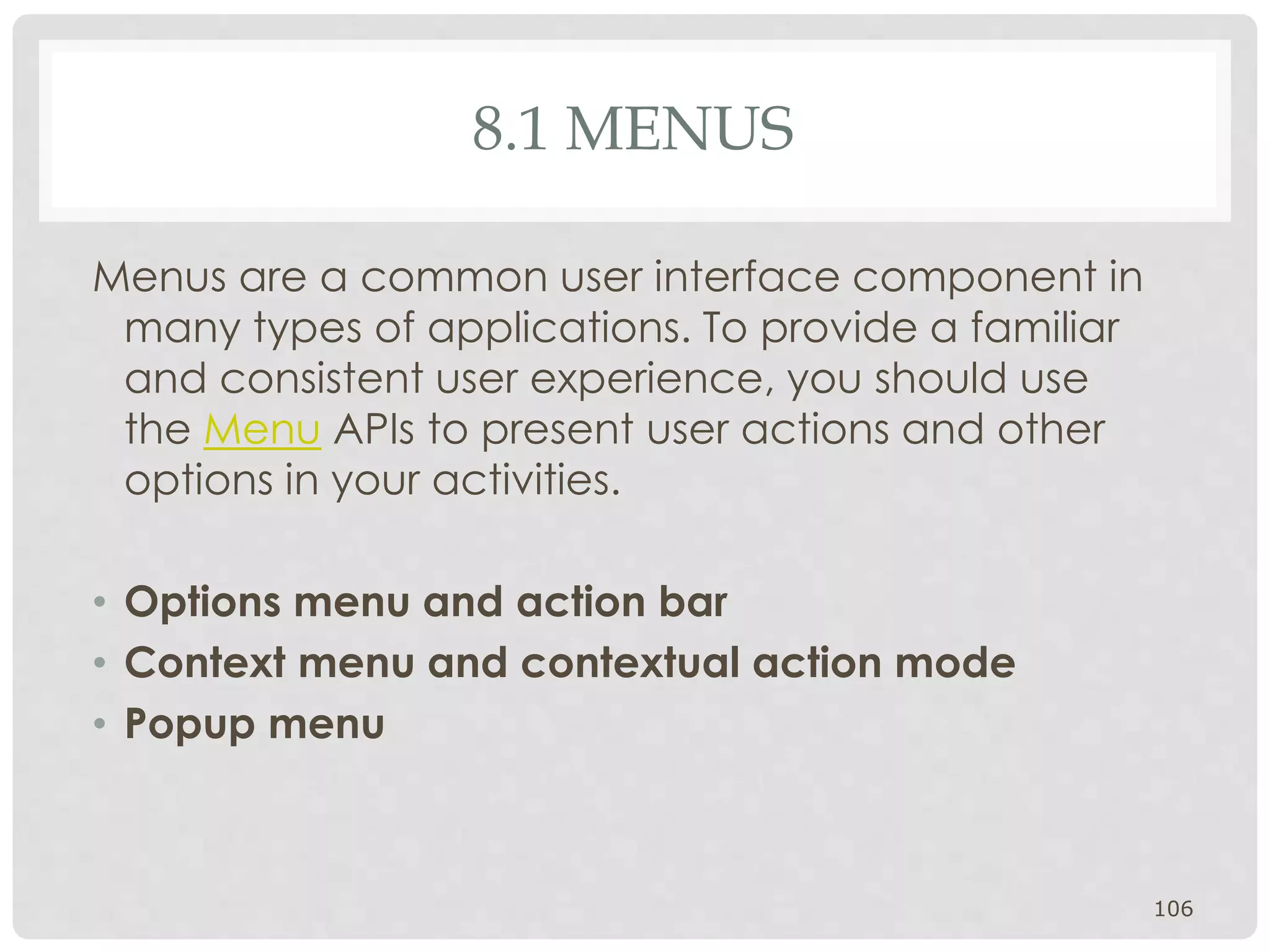 8.1 MENUS 
Menus are a common user interface component in 
many types of applications. To provide a familiar 
and consistent user experience, you should use 
the Menu APIs to present user actions and other 
options in your activities. 
• Options menu and action bar 
• Context menu and contextual action mode 
• Popup menu 
106 
 