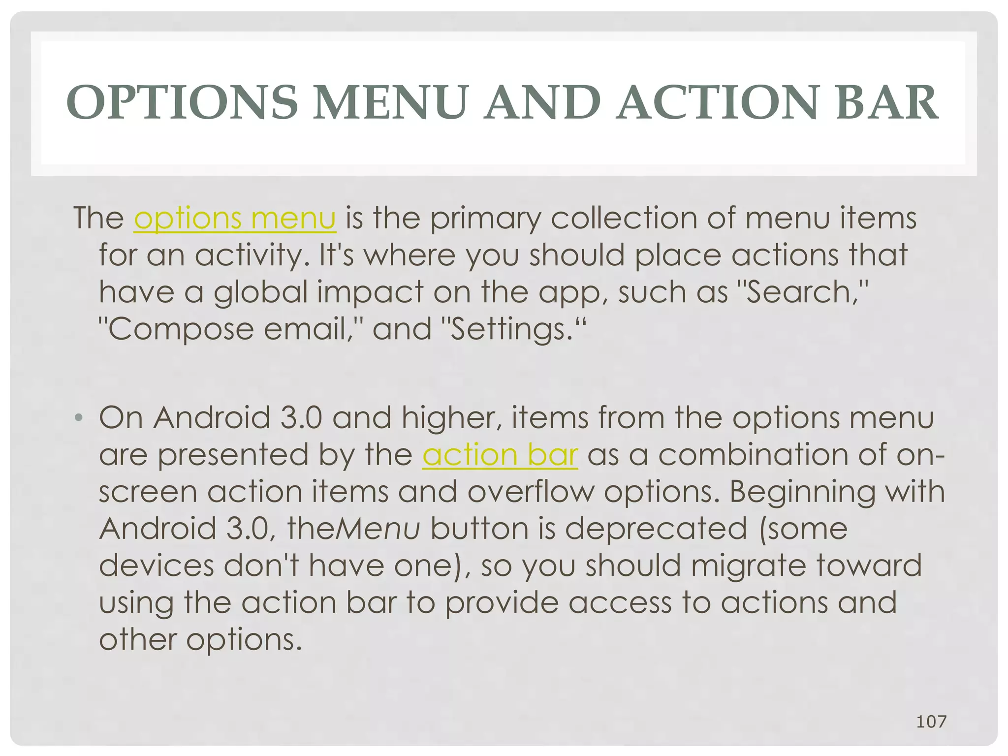 OPTIONS MENU AND ACTION BAR 
The options menu is the primary collection of menu items 
for an activity. It's where you should place actions that 
have a global impact on the app, such as "Search," 
"Compose email," and "Settings.“ 
• On Android 3.0 and higher, items from the options menu 
are presented by the action bar as a combination of on-screen 
action items and overflow options. Beginning with 
Android 3.0, theMenu button is deprecated (some 
devices don't have one), so you should migrate toward 
using the action bar to provide access to actions and 
other options. 
107 
 