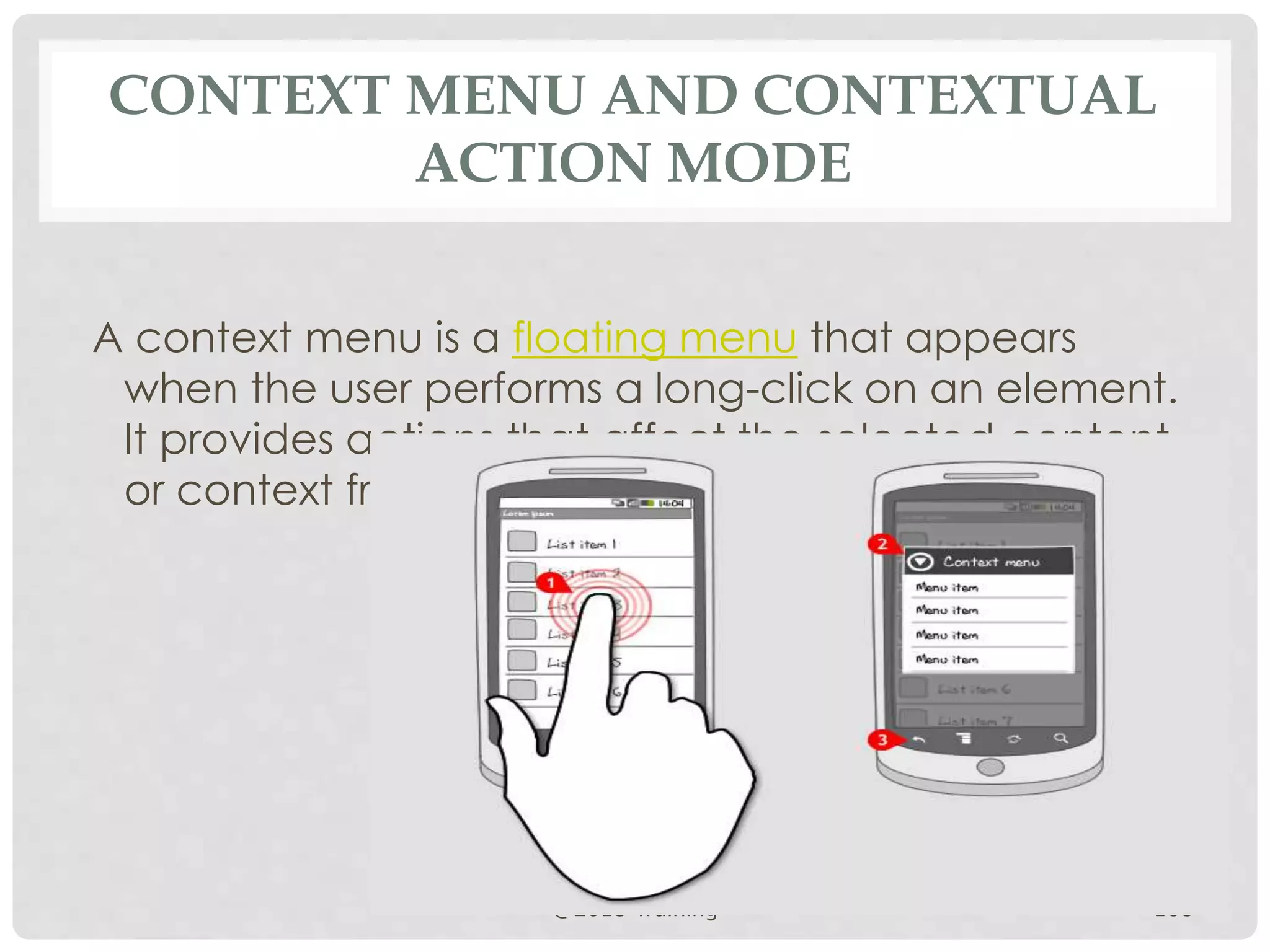 CONTEXT MENU AND CONTEXTUAL 
ACTION MODE 
A context menu is a floating menu that appears 
when the user performs a long-click on an element. 
It provides actions that affect the selected content 
or context frame. 
@2013 Training 108 
 