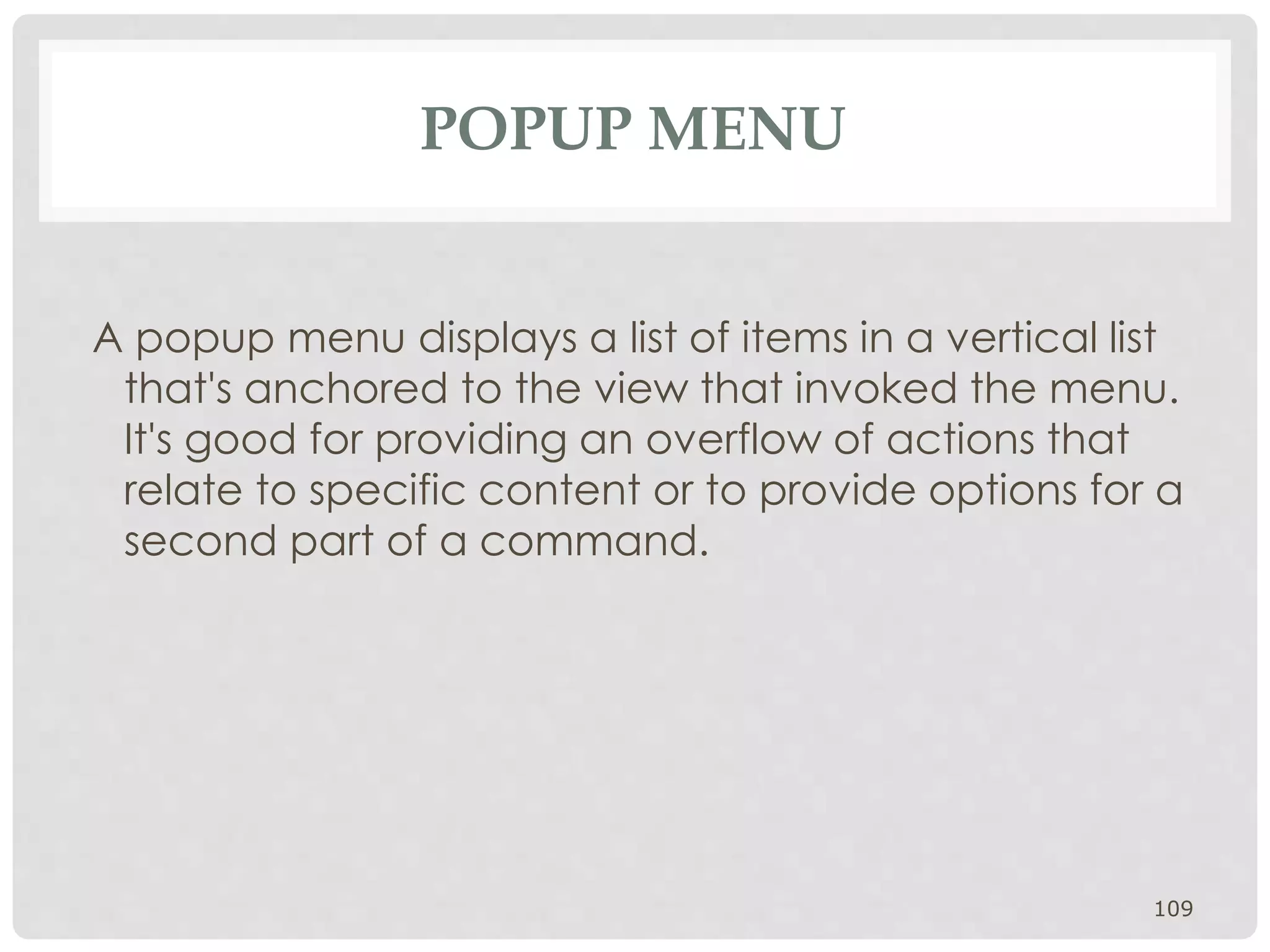 POPUP MENU 
A popup menu displays a list of items in a vertical list 
that's anchored to the view that invoked the menu. 
It's good for providing an overflow of actions that 
relate to specific content or to provide options for a 
second part of a command. 
109 
 