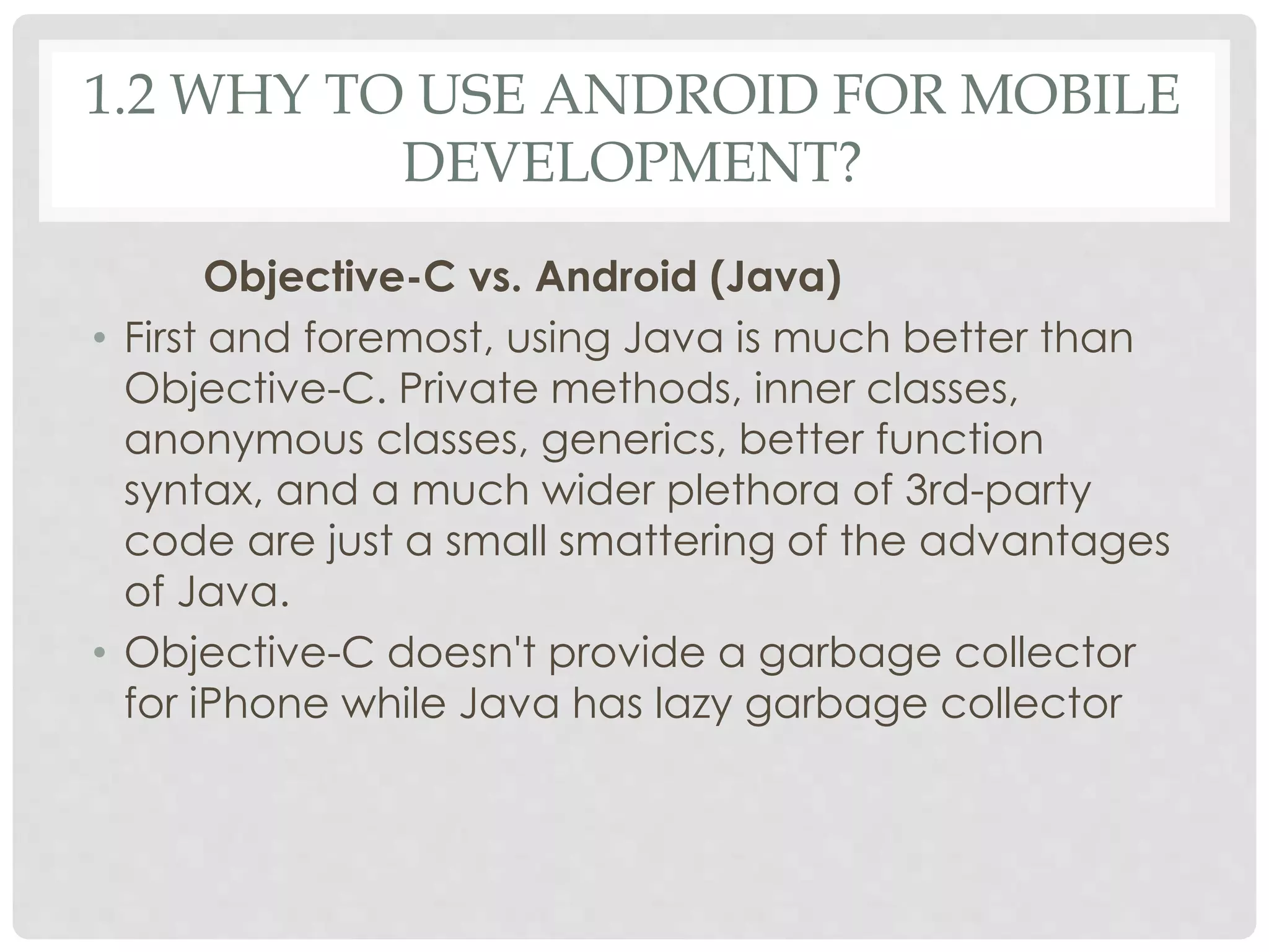 1.2 WHY TO USE ANDROID FOR MOBILE 
DEVELOPMENT? 
Objective-C vs. Android (Java) 
• First and foremost, using Java is much better than 
Objective-C. Private methods, inner classes, 
anonymous classes, generics, better function 
syntax, and a much wider plethora of 3rd-party 
code are just a small smattering of the advantages 
of Java. 
• Objective-C doesn't provide a garbage collector 
for iPhone while Java has lazy garbage collector 
 