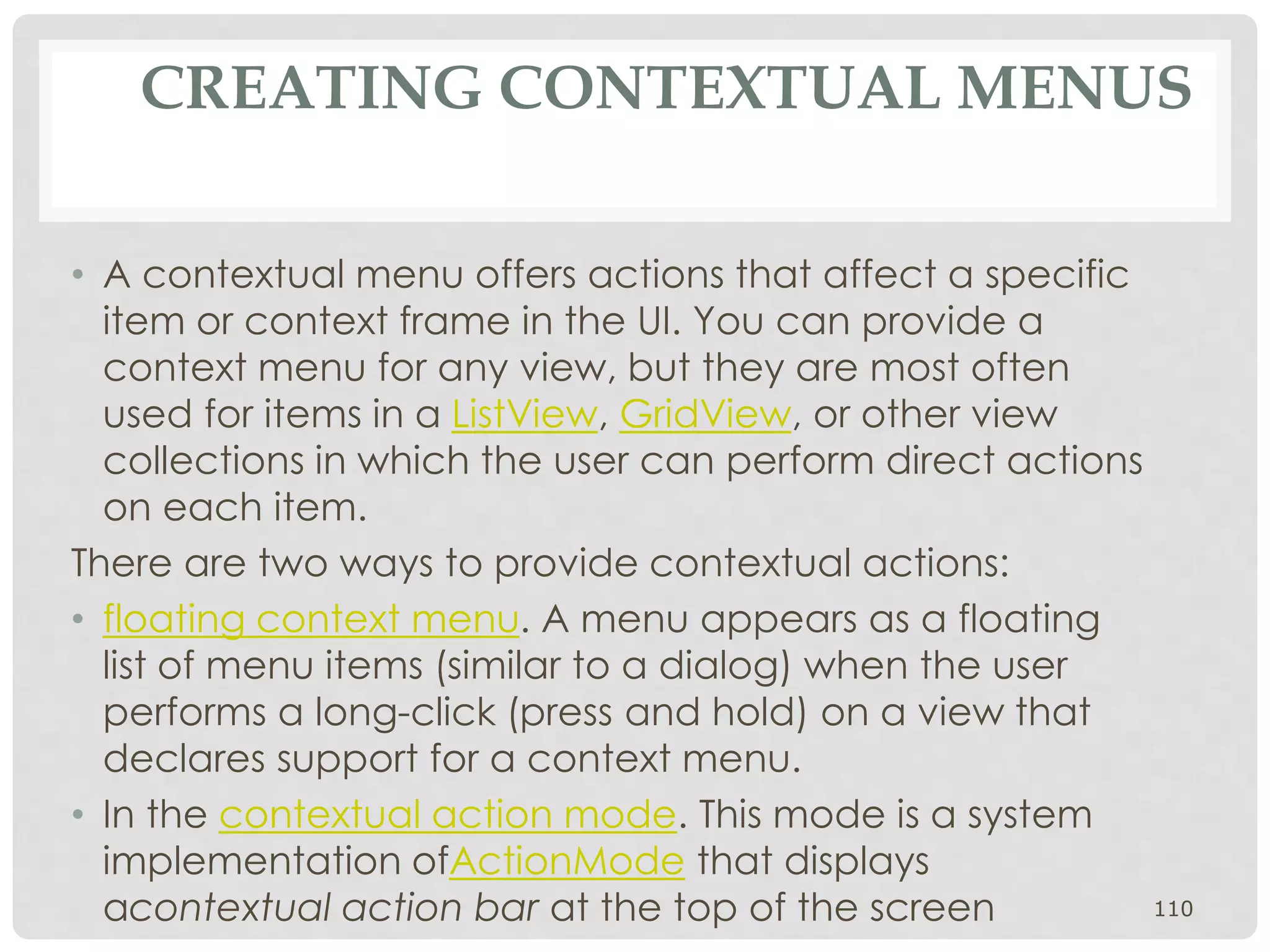 CREATING CONTEXTUAL MENUS 
• A contextual menu offers actions that affect a specific 
item or context frame in the UI. You can provide a 
context menu for any view, but they are most often 
used for items in a ListView, GridView, or other view 
collections in which the user can perform direct actions 
on each item. 
There are two ways to provide contextual actions: 
• floating context menu. A menu appears as a floating 
list of menu items (similar to a dialog) when the user 
performs a long-click (press and hold) on a view that 
declares support for a context menu. 
• In the contextual action mode. This mode is a system 
implementation ofActionMode that displays 
acontextual action bar at the top of the screen 110 
 