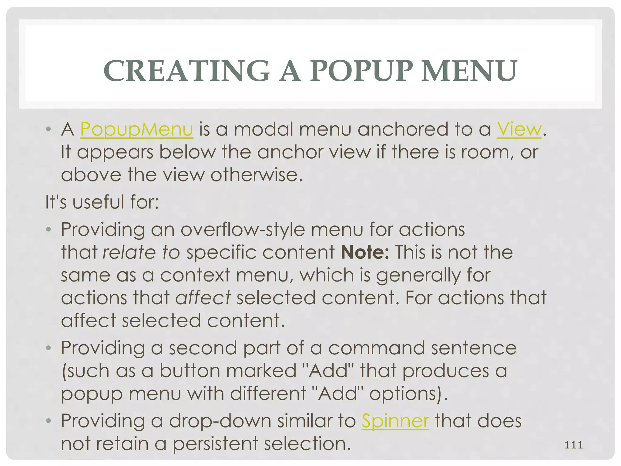 CREATING A POPUP MENU 
• A PopupMenu is a modal menu anchored to a View. 
It appears below the anchor view if there is room, or 
above the view otherwise. 
It's useful for: 
• Providing an overflow-style menu for actions 
that relate to specific content Note: This is not the 
same as a context menu, which is generally for 
actions that affect selected content. For actions that 
affect selected content. 
• Providing a second part of a command sentence 
(such as a button marked "Add" that produces a 
popup menu with different "Add" options). 
• Providing a drop-down similar to Spinner that does 
not retain a persistent selection. 111 
 