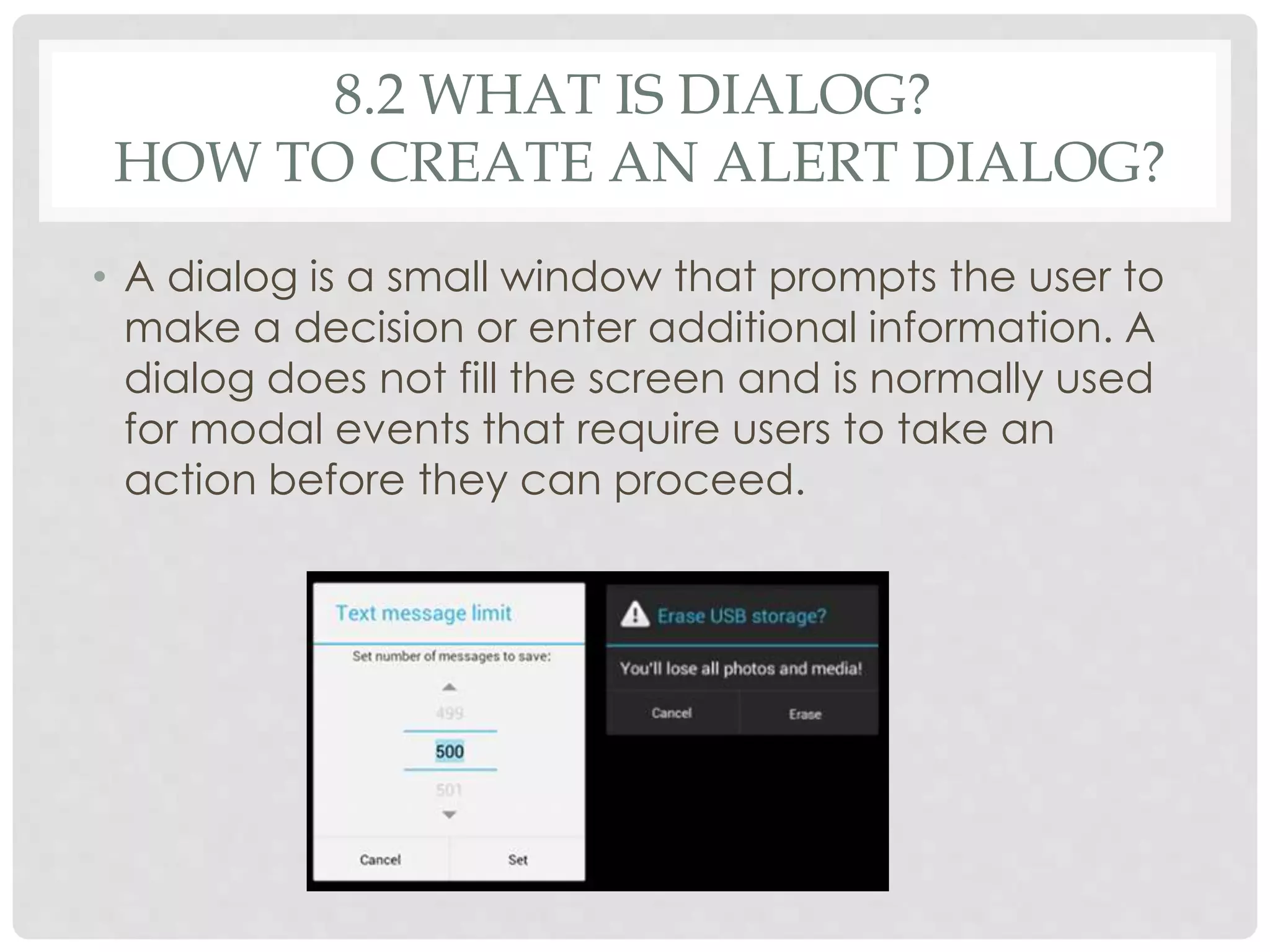 8.2 WHAT IS DIALOG? 
HOW TO CREATE AN ALERT DIALOG? 
• A dialog is a small window that prompts the user to 
make a decision or enter additional information. A 
dialog does not fill the screen and is normally used 
for modal events that require users to take an 
action before they can proceed. 
 