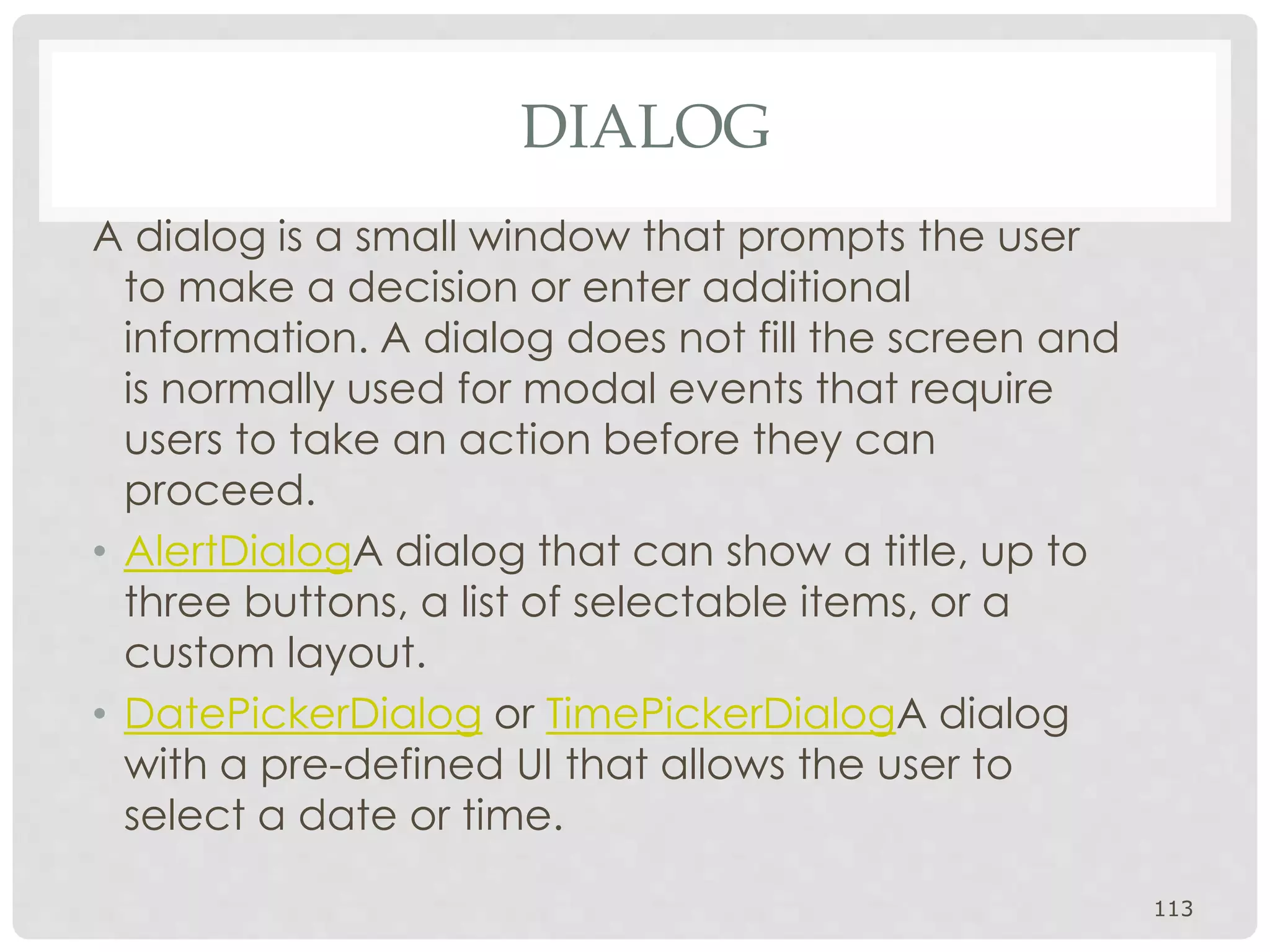 DIALOG 
A dialog is a small window that prompts the user 
to make a decision or enter additional 
information. A dialog does not fill the screen and 
is normally used for modal events that require 
users to take an action before they can 
proceed. 
• AlertDialogA dialog that can show a title, up to 
three buttons, a list of selectable items, or a 
custom layout. 
• DatePickerDialog or TimePickerDialogA dialog 
with a pre-defined UI that allows the user to 
select a date or time. 
113 
 