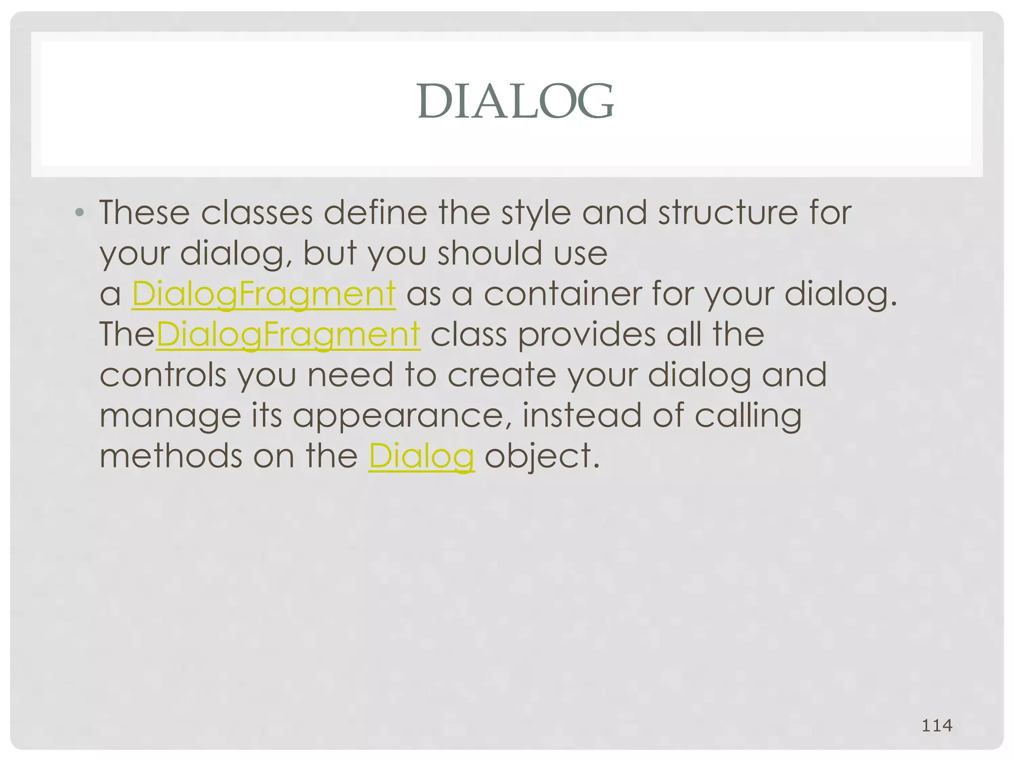 • These classes define the style and structure for 
your dialog, but you should use 
a DialogFragment as a container for your dialog. 
TheDialogFragment class provides all the 
controls you need to create your dialog and 
manage its appearance, instead of calling 
methods on the Dialog object. 
114 
DIALOG 
 